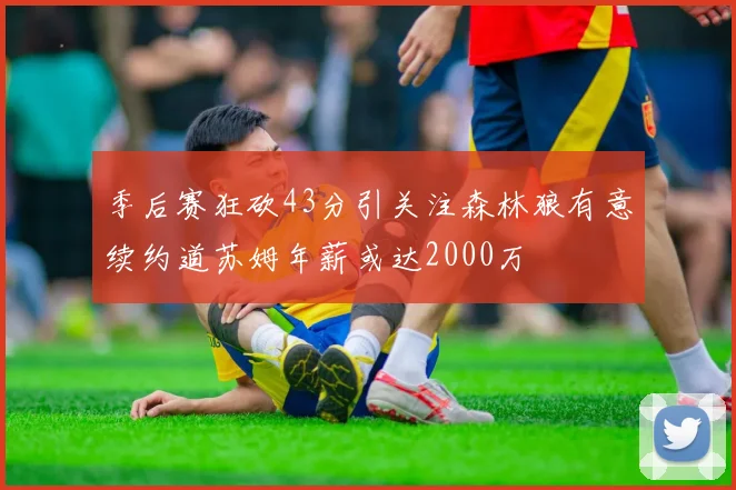 季后赛狂砍43分引关注森林狼有意续约道苏姆年薪或达2000万