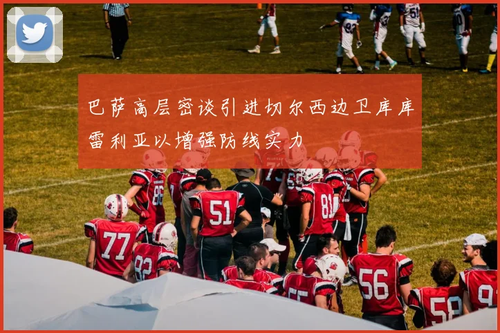 巴萨高层密谈引进切尔西边卫库库雷利亚以增强防线实力