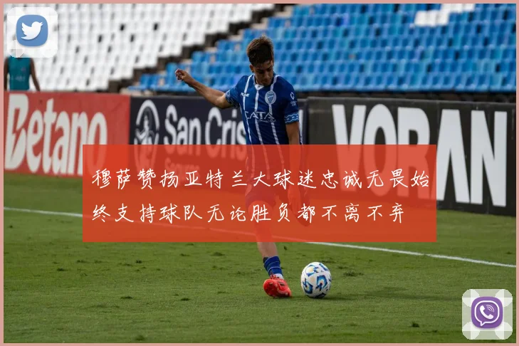 穆萨赞扬亚特兰大球迷忠诚无畏始终支持球队无论胜负都不离不弃