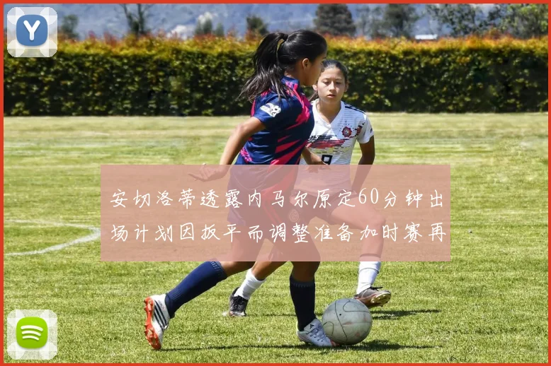 安切洛蒂透露内马尔原定60分钟出场计划因扳平而调整准备加时赛再换上他