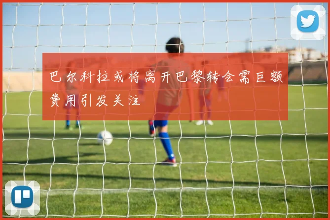 巴尔科拉或将离开巴黎转会需巨额费用引发关注