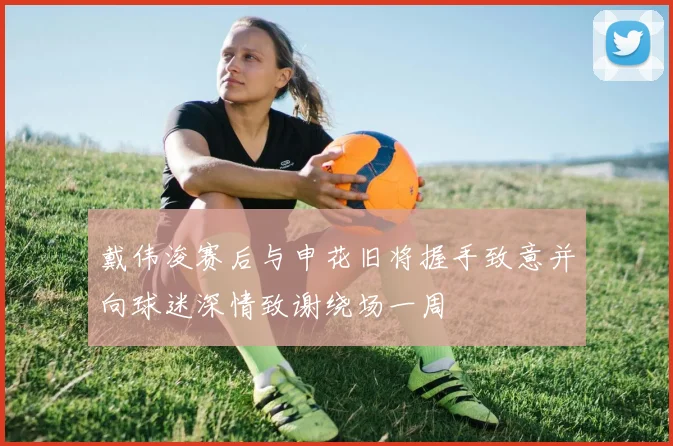 戴伟浚赛后与申花旧将握手致意并向球迷深情致谢绕场一周