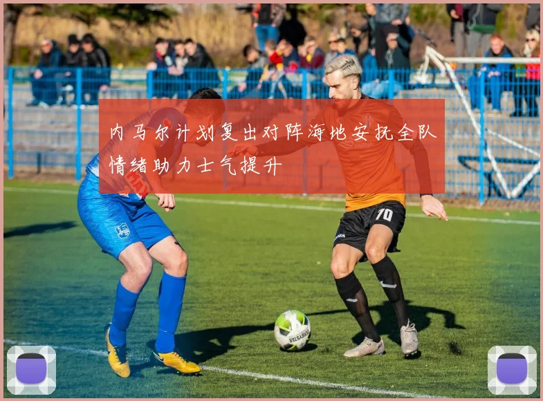 内马尔计划复出对阵海地安抚全队情绪助力士气提升