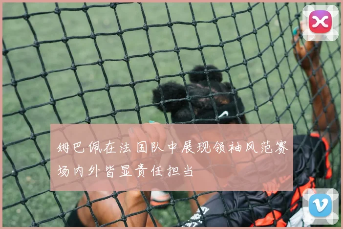姆巴佩在法国队中展现领袖风范赛场内外皆显责任担当
