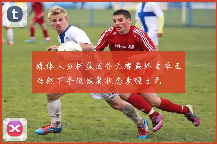 媒体人分析焦泊乔无缘最终名单王浩然下半场恢复状态表现出色