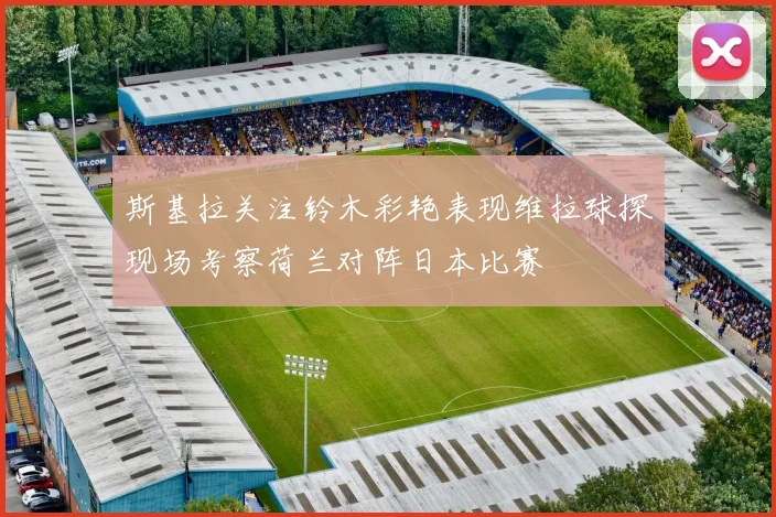 斯基拉关注铃木彩艳表现维拉球探现场考察荷兰对阵日本比赛