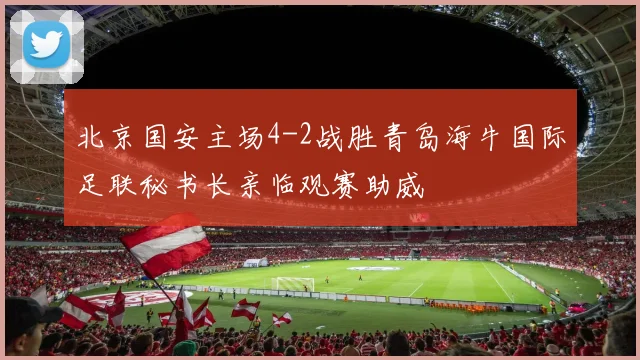 北京国安主场4-2战胜青岛海牛国际足联秘书长亲临观赛助威