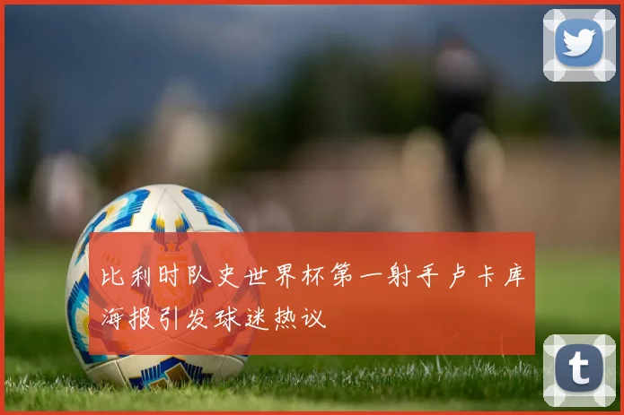 比利时队史世界杯第一射手卢卡库海报引发球迷热议
