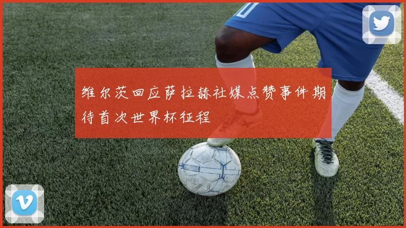 维尔茨回应萨拉赫社媒点赞事件期待首次世界杯征程