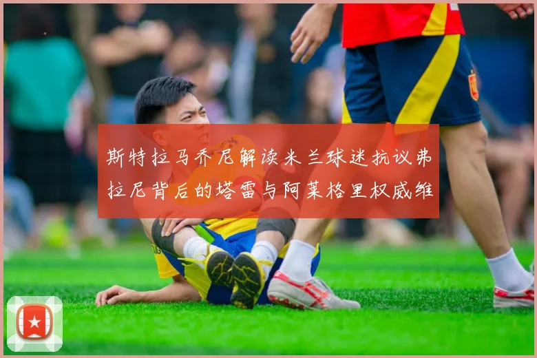 斯特拉马乔尼解读米兰球迷抗议弗拉尼背后的塔雷与阿莱格里权威维护