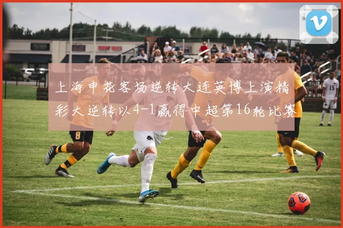 上海申花客场逆转大连英博上演精彩大逆转以4-1赢得中超第16轮比赛