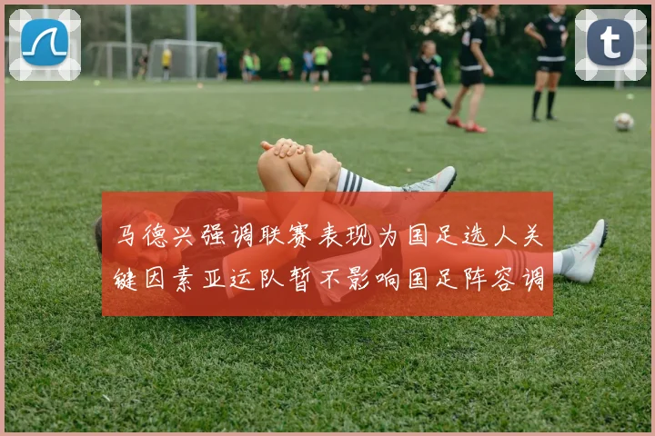 马德兴强调联赛表现为国足选人关键因素亚运队暂不影响国足阵容调整