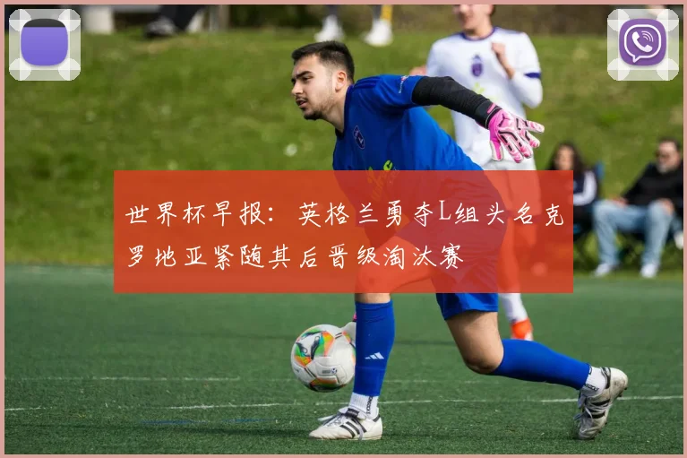 世界杯早报：英格兰勇夺L组头名克罗地亚紧随其后晋级淘汰赛