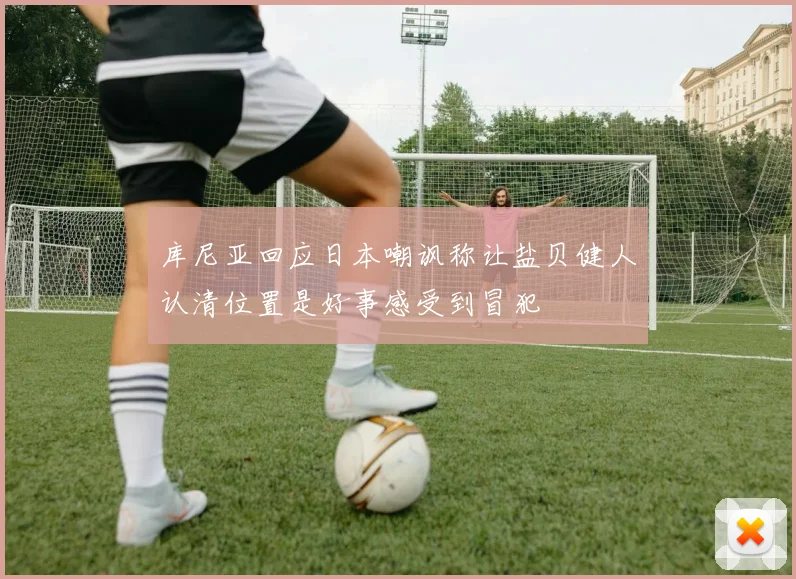 库尼亚回应日本嘲讽称让盐贝健人认清位置是好事感受到冒犯