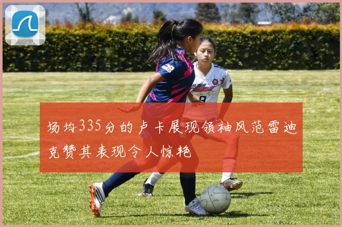 场均335分的卢卡展现领袖风范雷迪克赞其表现令人惊艳