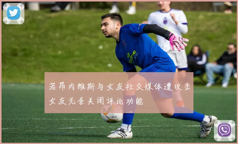 若昂内维斯与女友社交媒体遭攻击女友无奈关闭评论功能