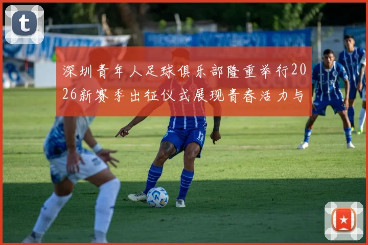 深圳青年人足球俱乐部隆重举行2026新赛季出征仪式展现青春活力与拼搏精神