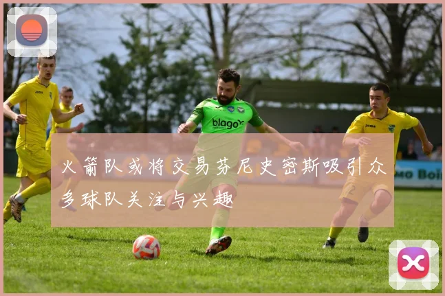火箭队或将交易芬尼史密斯吸引众多球队关注与兴趣
