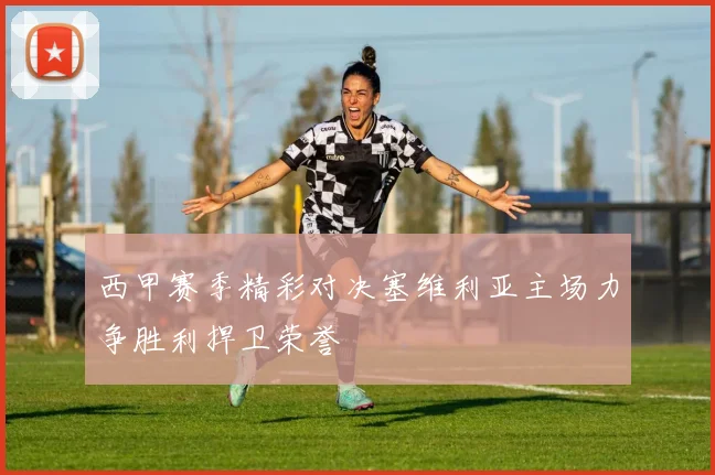 西甲赛季精彩对决塞维利亚主场力争胜利捍卫荣誉