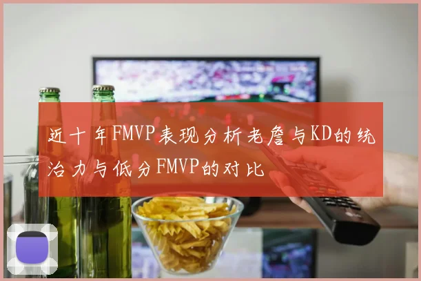 近十年FMVP表现分析老詹与KD的统治力与低分FMVP的对比