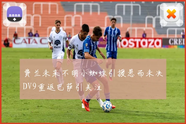 费兰未来不明小蜘蛛引援悬而未决DV9重返巴萨引关注